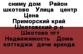 сниму дом  › Район ­ шкотово › Улица ­ центр › Цена ­ 5 000 - Приморский край, Шкотовский р-н, Шкотово пгт Недвижимость » Дома, коттеджи, дачи аренда   